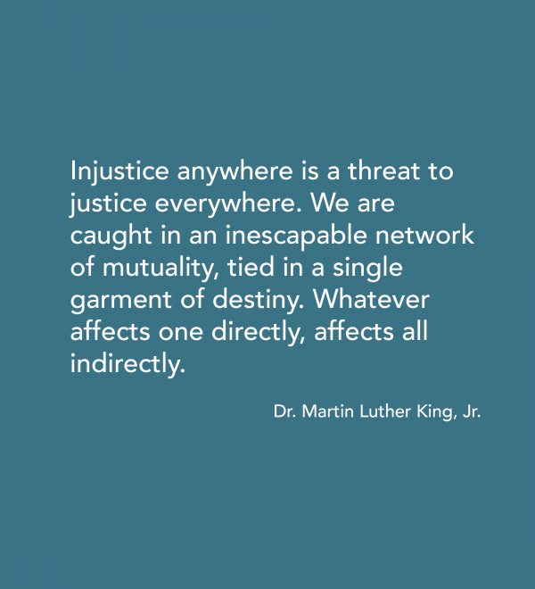 “Injustice anywhere is a threat to justice everywhere. We are caught in an inescapable network of mutuality, tied in a single garment of destiny. Whatever affects one directly, affects all indirectly.” -Dr. MLK Jr.